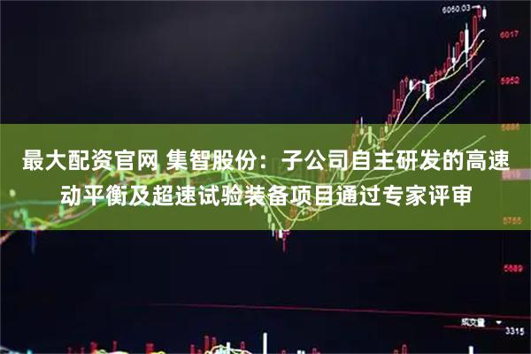最大配资官网 集智股份：子公司自主研发的高速动平衡及超速试验装备项目通过专家评审