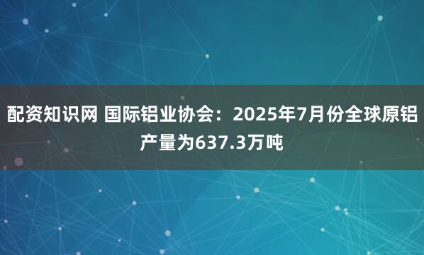 配资知识网 国际铝业协会：2025年7月份全球原铝产量为637.3万吨