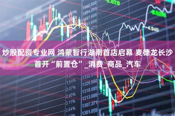 炒股配资专业网 鸿蒙智行湖南首店启幕 麦德龙长沙首开“前置仓”_消费_商品_汽车