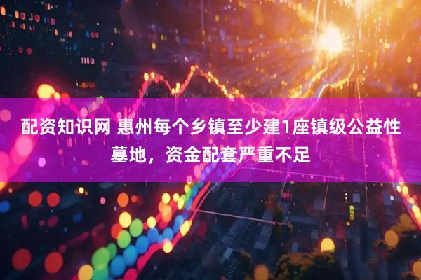 配资知识网 惠州每个乡镇至少建1座镇级公益性墓地，资金配套严重不足