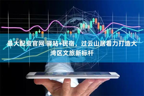 最大配资官网 驿站+民宿，过云山居着力打造大湾区文旅新标杆