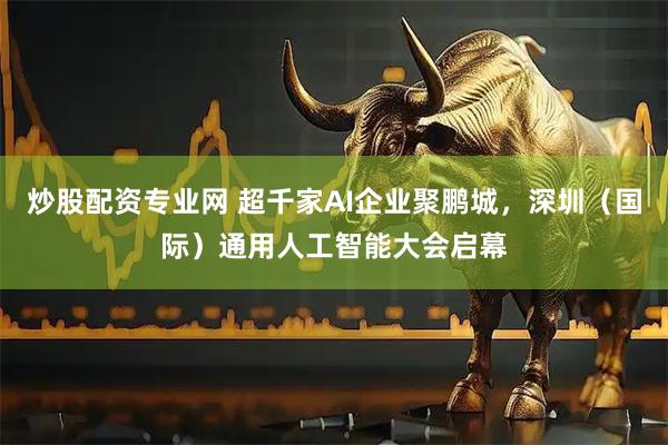炒股配资专业网 超千家AI企业聚鹏城，深圳（国际）通用人工智能大会启幕