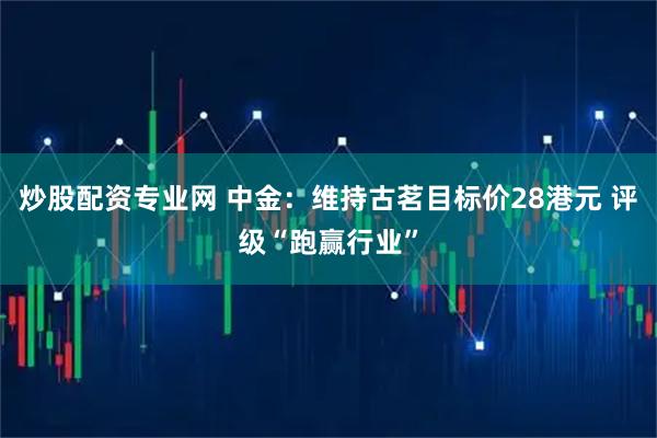 炒股配资专业网 中金：维持古茗目标价28港元 评级“跑赢行业”