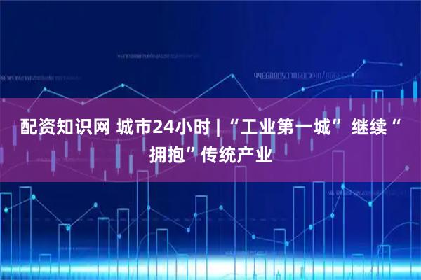 配资知识网 城市24小时 | “工业第一城” 继续“拥抱”传统产业