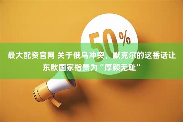 最大配资官网 关于俄乌冲突，默克尔的这番话让东欧国家指责为“厚颜无耻”