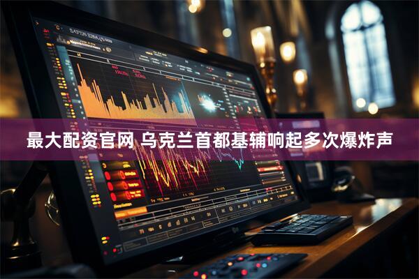 最大配资官网 乌克兰首都基辅响起多次爆炸声