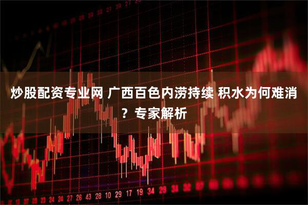 炒股配资专业网 广西百色内涝持续 积水为何难消？专家解析