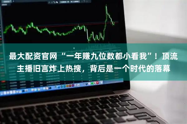 最大配资官网 “一年赚九位数都小看我”！顶流主播旧言炸上热搜，背后是一个时代的落幕