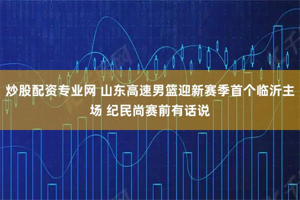 炒股配资专业网 山东高速男篮迎新赛季首个临沂主场 纪民尚赛前有话说