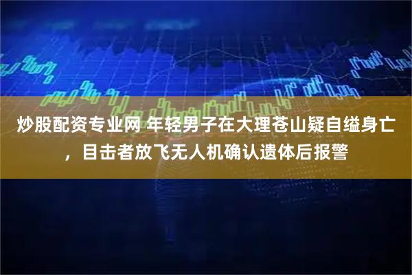 炒股配资专业网 年轻男子在大理苍山疑自缢身亡，目击者放飞无人机确认遗体后报警