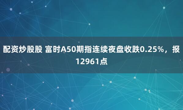 配资炒股股 富时A50期指连续夜盘收跌0.25%，报12961点