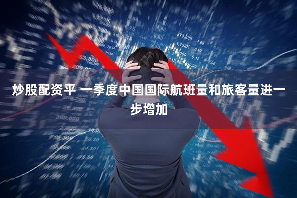 炒股配资平 一季度中国国际航班量和旅客量进一步增加