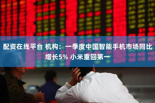 配资在线平台 机构：一季度中国智能手机市场同比增长5% 小米重回第一