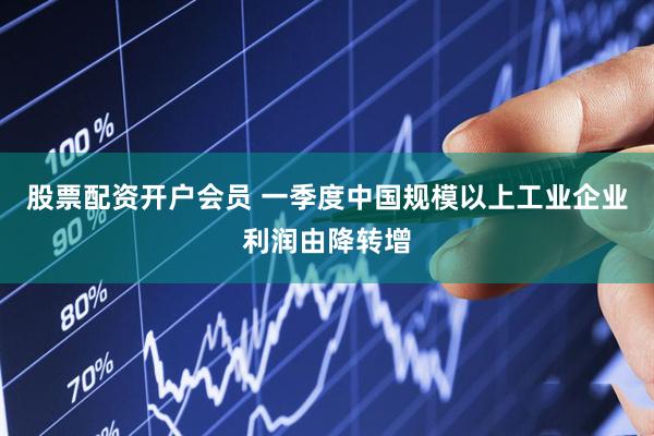 股票配资开户会员 一季度中国规模以上工业企业利润由降转增