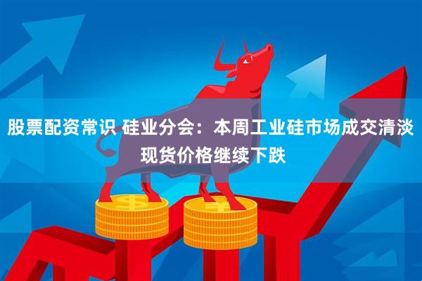 股票配资常识 硅业分会：本周工业硅市场成交清淡 现货价格继续下跌