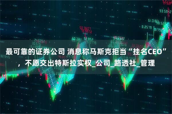 最可靠的证券公司 消息称马斯克拒当“挂名CEO”，不愿交出特斯拉实权_公司_路透社_管理