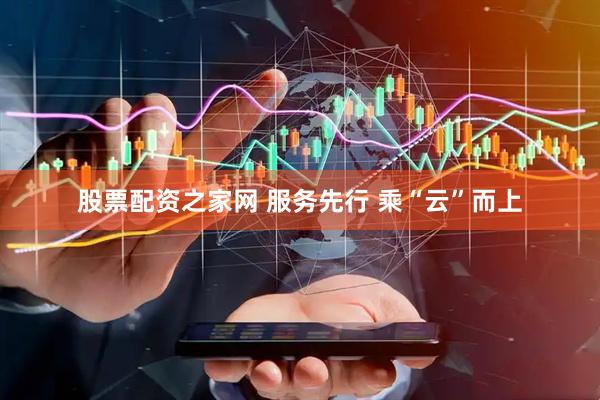 股票配资之家网 服务先行 乘“云”而上