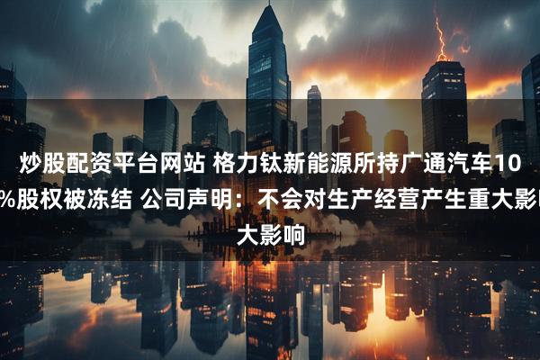 炒股配资平台网站 格力钛新能源所持广通汽车100%股权被冻结 公司声明：不会对生产经营产生重大影响