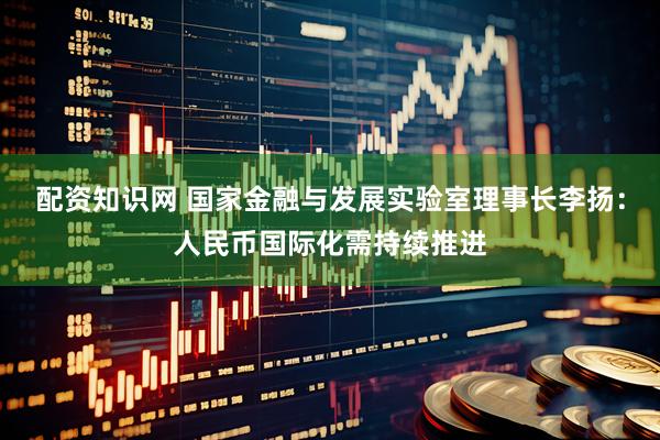 配资知识网 国家金融与发展实验室理事长李扬：人民币国际化需持续推进
