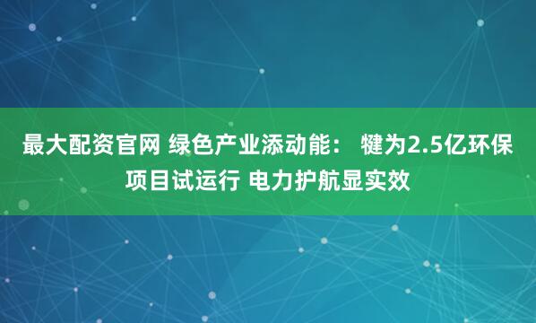 最大配资官网 绿色产业添动能： 犍为2.5亿环保项目试运行 电力护航显实效