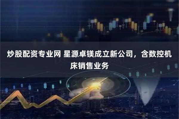 炒股配资专业网 星源卓镁成立新公司，含数控机床销售业务