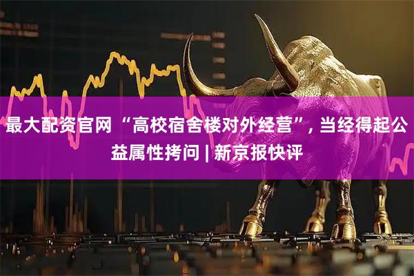 最大配资官网 “高校宿舍楼对外经营”, 当经得起公益属性拷问 | 新京报快评