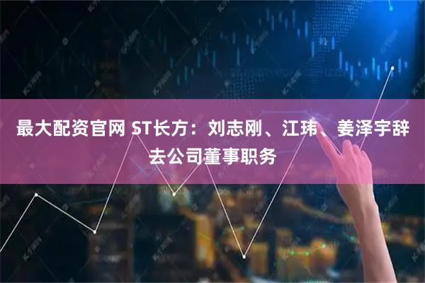 最大配资官网 ST长方：刘志刚、江玮、姜泽宇辞去公司董事职务