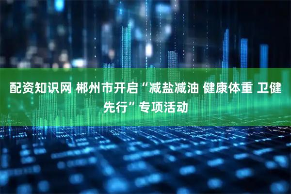 配资知识网 郴州市开启“减盐减油 健康体重 卫健先行”专项活动