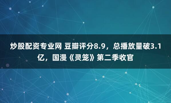 炒股配资专业网 豆瓣评分8.9，总播放量破3.1亿，国漫《灵笼》第二季收官