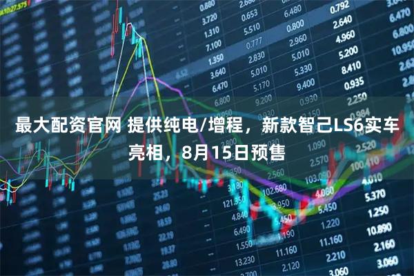 最大配资官网 提供纯电/增程，新款智己LS6实车亮相，8月15日预售