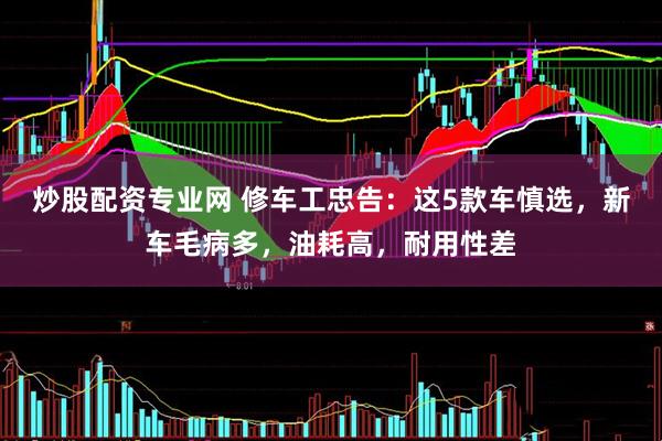炒股配资专业网 修车工忠告：这5款车慎选，新车毛病多，油耗高，耐用性差