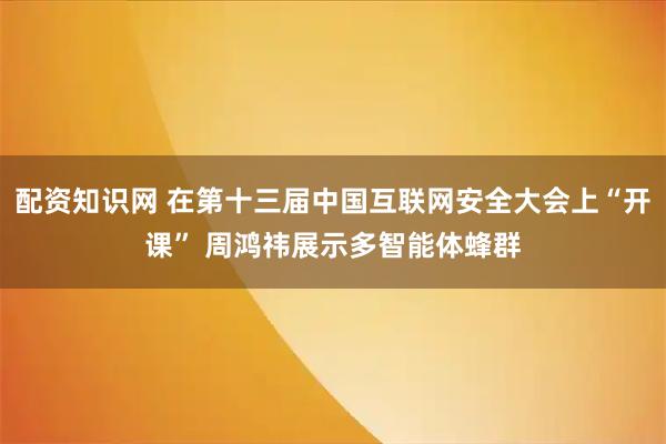 配资知识网 在第十三届中国互联网安全大会上“开课” 周鸿祎展示多智能体蜂群