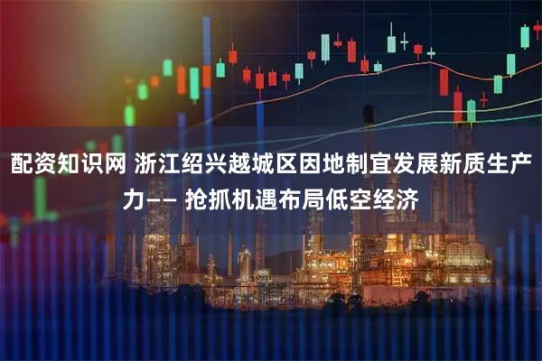 配资知识网 浙江绍兴越城区因地制宜发展新质生产力—— 抢抓机遇布局低空经济