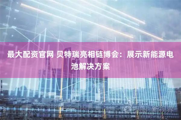 最大配资官网 贝特瑞亮相链博会：展示新能源电池解决方案