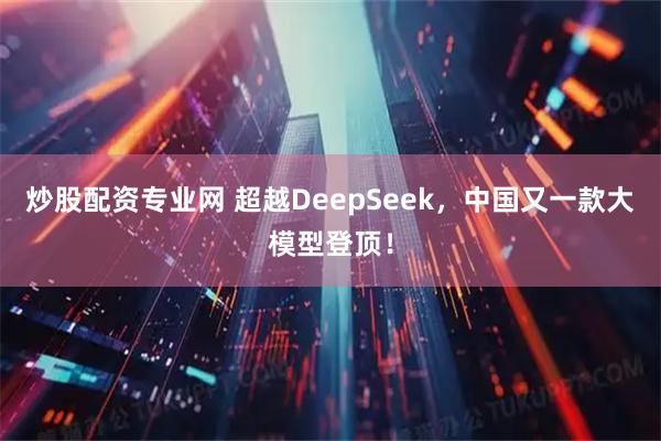 炒股配资专业网 超越DeepSeek，中国又一款大模型登顶！