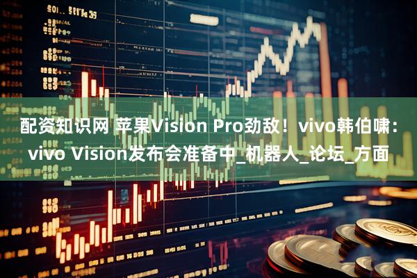 配资知识网 苹果Vision Pro劲敌！vivo韩伯啸：vivo Vision发布会准备中_机器人_论坛_方面