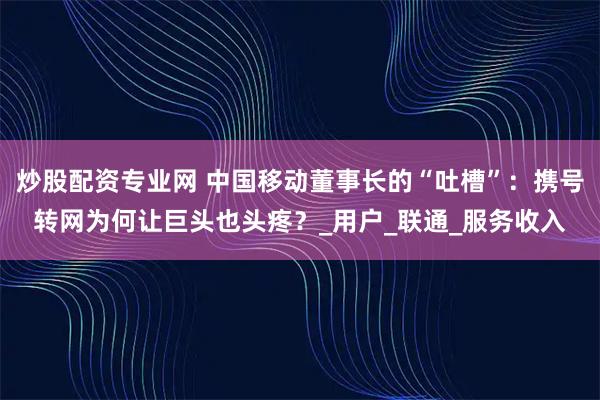 炒股配资专业网 中国移动董事长的“吐槽”：携号转网为何让巨头也头疼？_用户_联通_服务收入