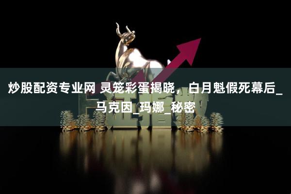 炒股配资专业网 灵笼彩蛋揭晓，白月魁假死幕后_马克因_玛娜_秘密