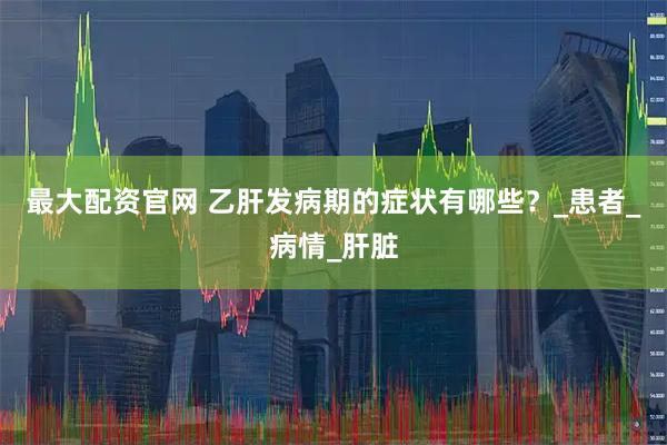 最大配资官网 乙肝发病期的症状有哪些？_患者_病情_肝脏