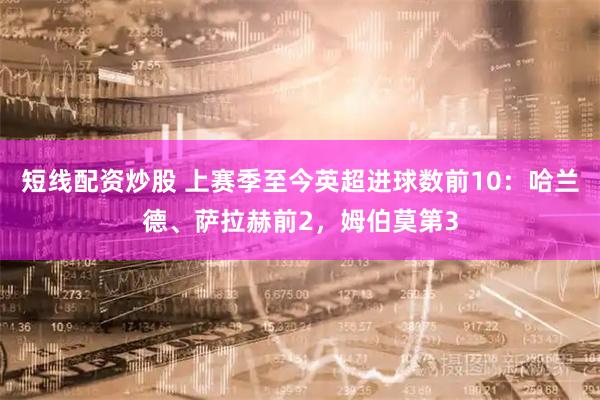 短线配资炒股 上赛季至今英超进球数前10:哈兰德、萨拉赫前2,姆伯莫第3