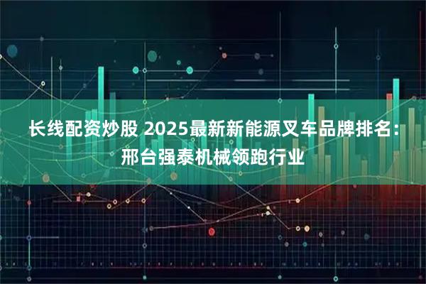 长线配资炒股 2025最新新能源叉车品牌排名：邢台强泰机械领跑行业