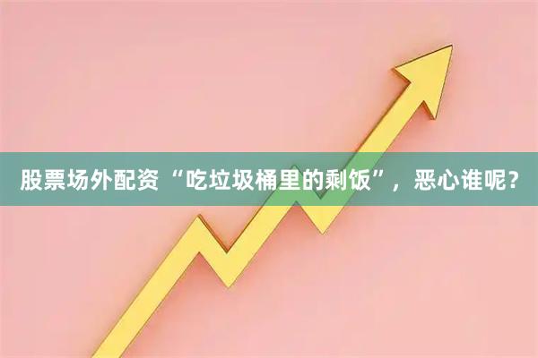 股票场外配资 “吃垃圾桶里的剩饭”，恶心谁呢？