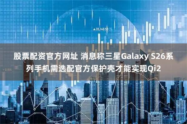股票配资官方网址 消息称三星Galaxy S26系列手机需选配官方保护壳才能实现Qi2
